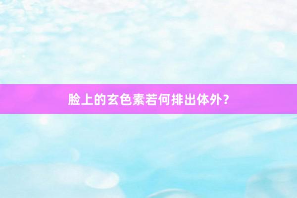 脸上的玄色素若何排出体外？