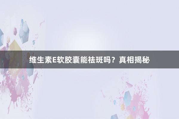 维生素E软胶囊能祛斑吗？真相揭秘