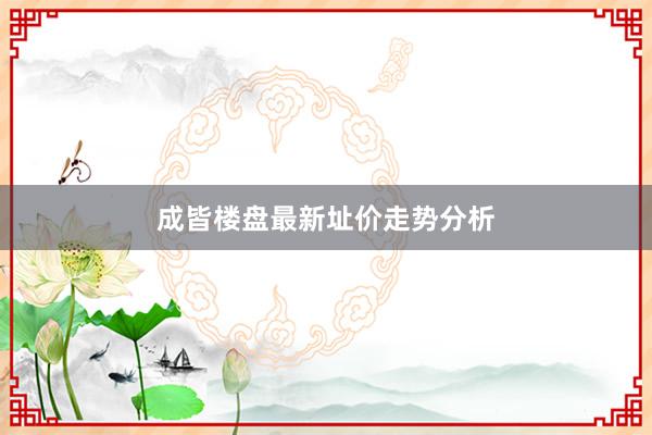成皆楼盘最新址价走势分析
